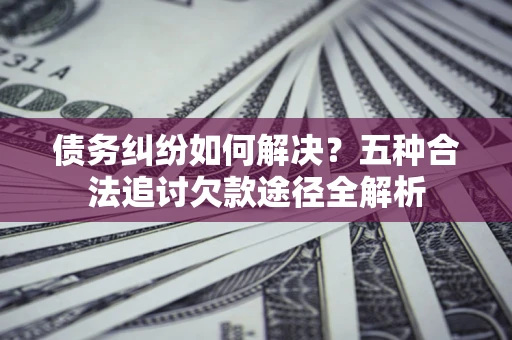 济南债务纠纷如何解决？五种合法追讨欠款途径全解析