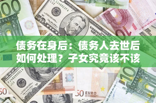 济南债务在身后：债务人去世后如何处理？子女究竟该不该还钱？