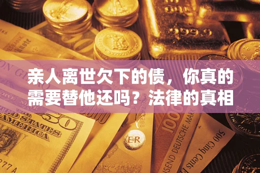 济南亲人离世欠下的债，你真的需要替他还吗？法律的真相或许与你想的不一样